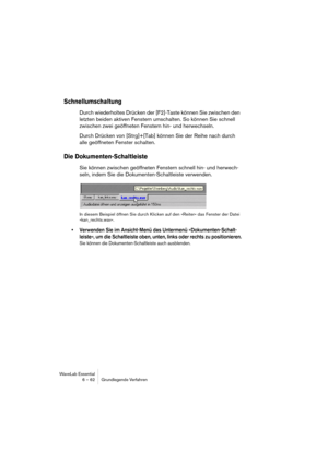 Page 62WaveLab Essential
6 – 62 Grundlegende Verfahren
Schnellumschaltung
Durch wiederholtes Drücken der [F2]-Taste können Sie zwischen den 
letzten beiden aktiven Fenstern umschalten. So können Sie schnell 
zwischen zwei geöffneten Fenstern hin- und herwechseln.
Durch Drücken von [Strg]+[Tab] können Sie der Reihe nach durch 
alle geöffneten Fenster schalten.
Die Dokumenten-Schaltleiste
Sie können zwischen geöffneten Fenstern schnell hin- und herwech-
seln, indem Sie die Dokumenten-Schaltleiste verwenden.
In...