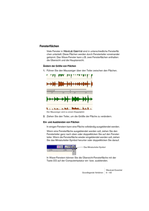 Page 63WaveLab Essential
Grundlegende Verfahren 6 – 63
Fensterflächen
Viele Fenster in WaveLab Essential sind in unterschiedliche Fensterflä-
chen unterteilt. Diese Flächen werden durch Fensterteiler voneinander 
getrennt. Das Wave-Fenster kann z. B. zwei Fensterflächen enthalten: 
die Übersicht und die Hauptansicht.
Ändern der Größe von Flächen
1.Führen Sie den Mauszeiger über den Teiler zwischen den Flächen.
Der Mauszeiger wird zu einem Doppelpfeil.
2.Ziehen Sie den Teiler, um die Größe der Fläche zu...