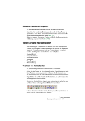 Page 67WaveLab Essential
Grundlegende Verfahren 6 – 67
Bildschirm-Layouts und Snapshots
Es gibt zwei weitere Funktionen für das Arbeiten mit Fenstern:
• Snapshots: Hier werden die Einstellungen für jeweils ein Wave-Fenster ge-
speichert. Auf diese Weise können Sie schnell zwischen verschiedenen An-
sichten eines Fensters wechseln (siehe Seite 100).
• Bildschirm-Layouts: Hier werden Position und Größe aller Dokumentfenster 
und Dialoge gespeichert (siehe Seite 433).
Verankerbare Kontrollleisten
Viele Werkzeuge,...