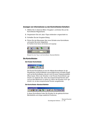 Page 69WaveLab Essential
Grundlegende Verfahren 6 – 69
Anzeigen von Informationen zu den Kontrollleisten-Schaltern
1.Wählen Sie im Optionen-Menü »Vorgaben« und klicken Sie auf die 
Kontrollleisten-Registerkarte.
2.Vergewissern Sie sich, dass »Tipps einblenden« eingeschaltet ist.
3.Schließen Sie den Vorgaben-Dialog.
4.Führen Sie den Mauszeiger über einen Schalter einer Kontrollleiste 
und warten Sie einen Augenblick.
Ein Textfeld mit dem Namen des Schalters wird angezeigt.
Beispiel für einen Tipp in der...