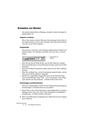 Page 74WaveLab Essential
6 – 74 Grundlegende Verfahren
Einstellen von Werten
Sie werden häufig Werte in Dialogen einstellen. Gehen Sie dabei fol-
gendermaßen vor:
Eingeben von Werten
Wie in den meisten anderen Windows-Anwendungen können Sie mit 
der Tabulatortaste zu einem Wert springen oder direkt darauf klicken 
und einen neuen Wert eingeben.
Eingabefelder
Werte können mit diesen unter Windows gebräuchlichen Feldern ein-
gestellt werden. Sie enthalten zwei Pfeile, die nach oben und unten 
zeigen.
• Wenn Sie...