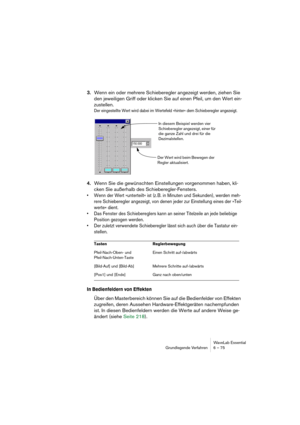 Page 75WaveLab Essential
Grundlegende Verfahren 6 – 75
3.Wenn ein oder mehrere Schieberegler angezeigt werden, ziehen Sie 
den jeweiligen Griff oder klicken Sie auf einen Pfeil, um den Wert ein-
zustellen.
Der eingestellte Wert wird dabei im Wertefeld »hinter« dem Schieberegler angezeigt.
4.Wenn Sie die gewünschten Einstellungen vorgenommen haben, kli-
cken Sie außerhalb des Schieberegler-Fensters.
• Wenn der Wert »unterteilt« ist (z. B. in Minuten und Sekunden), werden meh-
rere Schieberegler angezeigt, von...