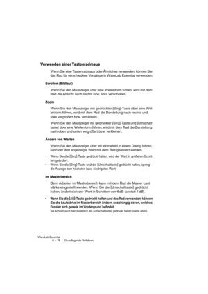 Page 76WaveLab Essential
6 – 76 Grundlegende Verfahren
Verwenden einer Tastenradmaus
Wenn Sie eine Tastenradmaus oder Ähnliches verwenden, können Sie 
das Rad für verschiedene Vorgänge in WaveLab Essential verwenden:
Scrollen (Bildlauf)
Wenn Sie den Mauszeiger über eine Wellenform führen, wird mit dem 
Rad die Ansicht nach rechts bzw. links verschoben.
Zoom
Wenn Sie den Mauszeiger mit gedrückter [Strg]-Taste über eine Wel-
lenform führen, wird mit dem Rad die Darstellung nach rechts und 
links vergrößert bzw....