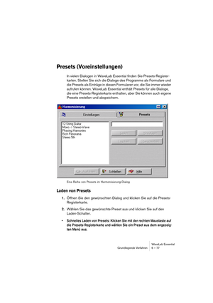 Page 77WaveLab Essential
Grundlegende Verfahren 6 – 77
Presets (Voreinstellungen)
In vielen Dialogen in WaveLab Essential finden Sie Presets-Register-
karten. Stellen Sie sich die Dialoge des Programms als Formulare und 
die Presets als Einträge in diesen Formularen vor, die Sie immer wieder 
aufrufen können. WaveLab Essential enthält Presets für alle Dialoge, 
die eine Presets-Registerkarte enthalten, aber Sie können auch eigene 
Presets erstellen und abspeichern.
Eine Reihe von Presets im...