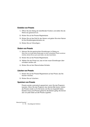 Page 78WaveLab Essential
6 – 78 Grundlegende Verfahren
Erstellen von Presets
1.Öffnen Sie den Dialog der betreffenden Funktion und stellen Sie die 
Werte wie gewünscht ein.
2.Klicken Sie auf die Presets-Registerkarte.
3.Klicken Sie auf das Feld für den Namen und geben Sie einen Namen 
für Ihre Einstellungskombination ein.
4.Klicken Sie auf »Hinzufügen«.
Ändern von Presets
1.Nehmen Sie die gewünschten Einstellungen im Dialog vor.
Wenn Sie nur ein paar kleine Änderungen an einem vorhandenen Preset vornehmen...