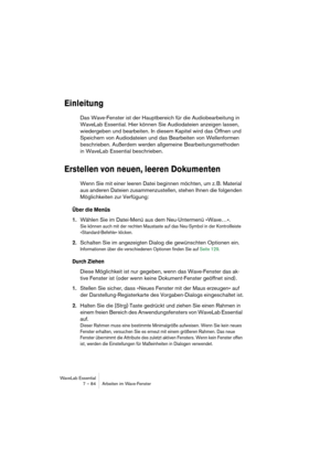 Page 84WaveLab Essential
7 – 84 Arbeiten im Wave-Fenster
Einleitung
Das Wave-Fenster ist der Hauptbereich für die Audiobearbeitung in 
WaveLab Essential. Hier können Sie Audiodateien anzeigen lassen, 
wiedergeben und bearbeiten. In diesem Kapitel wird das Öffnen und 
Speichern von Audiodateien und das Bearbeiten von Wellenformen 
beschrieben. Außerdem werden allgemeine Bearbeitungsmethoden 
in WaveLab Essential beschrieben.
Erstellen von neuen, leeren Dokumenten
Wenn Sie mit einer leeren Datei beginnen möchten,...