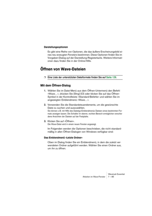 Page 85WaveLab Essential
Arbeiten im Wave-Fenster 7 – 85
Darstellungsoptionen
Es gibt eine Reihe von Optionen, die das äußere Erscheinungsbild ei-
nes neu erzeugten Fensters bestimmen. Diese Optionen finden Sie im 
Vorgaben-Dialog auf der Darstellung-Registerkarte. Weitere Informati-
onen dazu finden Sie in der Online-Hilfe.
Öffnen von Wave-Dateien
❐Eine Liste der unterstützten Dateiformate finden Sie auf Seite 129.
Mit dem Öffnen-Dialog
1.Wählen Sie im Datei-Menü aus dem Öffnen-Untermenü den Befehl 
»Wave…«,...