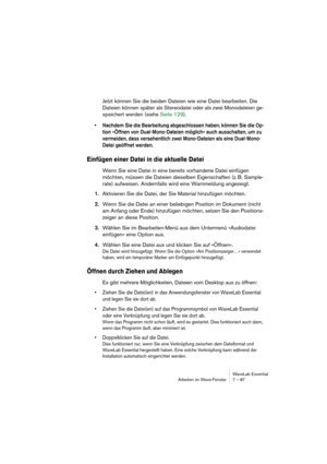 Page 87WaveLab Essential
Arbeiten im Wave-Fenster 7 – 87
Jetzt können Sie die beiden Dateien wie eine Datei bearbeiten. Die 
Dateien können später als Stereodatei oder als zwei Monodateien ge-
speichert werden (siehe Seite 129).
• Nachdem Sie die Bearbeitung abgeschlossen haben, können Sie die Op-
tion »Öffnen von Dual-Mono-Dateien möglich« auch ausschalten, um zu 
vermeiden, dass versehentlich zwei Mono-Dateien als eine Dual-Mono-
Datei geöffnet werden.
Einfügen einer Datei in die aktuelle Datei
Wenn Sie eine...