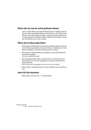 Page 88WaveLab Essential
7 – 88 Arbeiten im Wave-Fenster
Öffnen über die Liste der zuletzt geöffneten Dateien
Unten im Datei-Menü sind spezielle Menüoptionen verfügbar, über die 
Sie die zuletzt verwendeten Dateien öffnen können, z. B. »Letzte Audio-
dateien« und »Letzte Audiomontagen«. In jedem Untermenü können bis 
zu zwanzig Dateien aufgelistet werden. Wählen Sie eine Datei in einem 
der Untermenüs aus, um sie zu öffnen. 
Öffnen über die Bevorzugte-Option
Direkt über den Menüoptionen der zuletzt geöffneten...