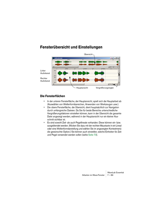 Page 89WaveLab Essential
Arbeiten im Wave-Fenster 7 – 89
Fensterübersicht und Einstellungen
Die Fensterflächen
• In der unteren Fensterfläche, der Hauptansicht, spielt sich die Hauptarbeit ab 
(Auswählen von Wellenformbereichen, Anwenden von Werkzeugen usw.).
• Die obere Fensterfläche, die Übersicht, dient hauptsächlich zur Navigation 
durch umfangreiche Dateien. Da Sie für beide Bereiche unterschiedliche 
Vergrößerungsfaktoren einstellen können, kann in der Übersicht die gesamte 
Datei angezeigt werden,...