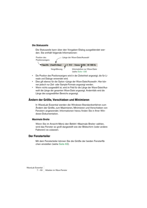 Page 90 
WaveLab Essential
7 – 90 Arbeiten im Wave-Fenster 
Die Statuszeile
  Die Statuszeile kann über den Vorgaben-Dialog ausgeblendet wer-
den. Sie enthält folgende Informationen: 
• Die Position des Positionszeigers wird in der Zeiteinheit angezeigt, die für Li-
neale und Dialoge verwendet wird.
• Dies gilt ebenso für die Option »Länge der Wave-Datei/Auswahl«. Hier kön-
nen jedoch nur Zeit- oder Sample-Formate angezeigt werden.
• Wenn nichts ausgewählt ist, wird im Feld für die Länge der Wave-Datei/Aus-...