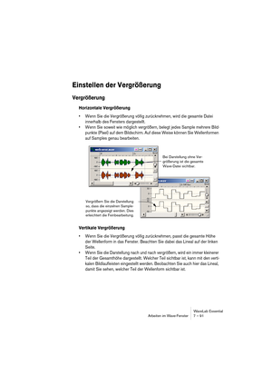 Page 91 
WaveLab Essential
Arbeiten im Wave-Fenster 7 – 91 
Einstellen der Vergrößerung
 
Vergrößerung
 
Horizontale Vergrößerung
 
• Wenn Sie die Vergrößerung völlig zurücknehmen, wird die gesamte Datei 
innerhalb des Fensters dargestellt.
• Wenn Sie soweit wie möglich vergrößern, belegt jedes Sample mehrere Bild-
punkte (Pixel) auf dem Bildschirm. Auf diese Weise können Sie Wellenformen 
auf Samples genau bearbeiten.
 
Vertikale Vergrößerung
 
• Wenn Sie die Vergrößerung völlig zurücknehmen, passt die gesamte...