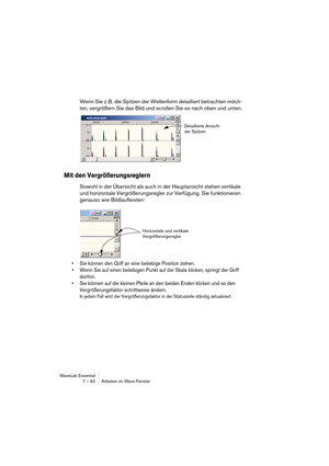 Page 92 
WaveLab Essential
7 – 92 Arbeiten im Wave-Fenster  Wenn Sie z. B. die Spitzen der Wellenform detailliert betrachten möch-
ten, vergrößern Sie das Bild und scrollen Sie es nach oben und unten. 
Mit den Vergrößerungsreglern
 
Sowohl in der Übersicht als auch in der Hauptansicht stehen vertikale 
und horizontale Vergrößerungsregler zur Verfügung. Sie funktionieren 
genauso wie Bildlaufleisten: 
• Sie können den Griff an eine beliebige Position ziehen.
• Wenn Sie auf einen beliebigen Punkt auf der Skala...