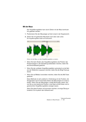 Page 95 
WaveLab Essential
Arbeiten im Wave-Fenster 7 – 95 
Mit der Maus
  Der Vergrößerungsfaktor kann durch Ziehen mit der Maus kontinuier-
lich geändert werden:
  1.
  Positionieren Sie den Mauszeiger auf dem Lineal in der Hauptansicht.
  2.
  Ziehen Sie mit gedrückter Maustaste nach oben oder unten. 
Der Vergrößerungsfaktor ändert sich kontinuierlich.
Ziehen mit der Maus, um den Vergrößerungsfaktor zu ändern.
 
• 
Wenn Sie beim Ändern des Vergrößerungsfaktors die Position des 
Positionszeigers in der...