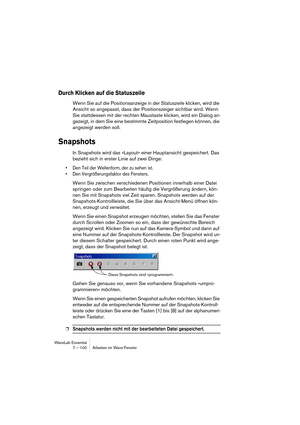 Page 100WaveLab Essential
7 – 100 Arbeiten im Wave-Fenster
Durch Klicken auf die Statuszeile
Wenn Sie auf die Positionsanzeige in der Statuszeile klicken, wird die 
Ansicht so angepasst, dass der Positionszeiger sichtbar wird. Wenn 
Sie stattdessen mit der rechten Maustaste klicken, wird ein Dialog an-
gezeigt, in dem Sie eine bestimmte Zeitposition festlegen können, die 
angezeigt werden soll.
Snapshots
In Snapshots wird das »Layout« einer Hauptansicht gespeichert. Das 
bezieht sich in erster Linie auf zwei...