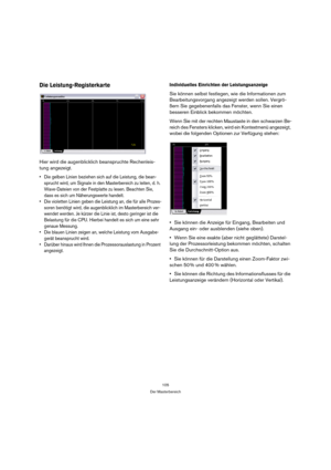 Page 105105
Der Masterbereich
Die Leistung-Registerkarte
Hier wird die augenblicklich beanspruchte Rechenleis-
tung angezeigt.
 Die gelben Linien beziehen sich auf die Leistung, die bean-
sprucht wird, um Signale in den Masterbereich zu leiten, d. h. 
Wave-Dateien von der Festplatte zu lesen. Beachten Sie, 
dass es sich um Näherungswerte handelt.
 Die violetten Linien geben die Leistung an, die für alle Prozes-
soren benötigt wird, die augenblicklich im Masterbereich ver-
wendet werden. Je kürzer die Linie ist,...