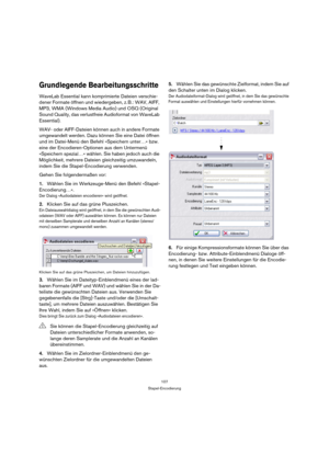 Page 107107
Stapel-Encodierung
Grundlegende Bearbeitungsschritte
WaveLab Essential kann komprimierte Dateien verschie-
dener Formate öffnen und wiedergeben, z. B.: WAV, AIFF, 
MP3, WMA (Windows Media Audio) und OSQ (Original 
Sound Quality, das verlustfreie Audioformat von WaveLab 
Essential).
WAV- oder AIFF-Dateien können auch in andere Formate 
umgewandelt werden. Dazu können Sie eine Datei öffnen 
und im Datei-Menü den Befehl »Speichern unter…« bzw. 
eine der Encodieren-Optionen aus dem Untermenü 
»Speichern...