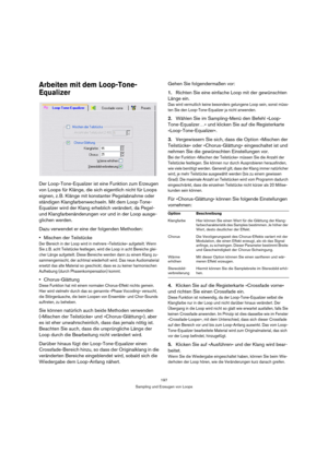 Page 197197
Sampling und Erzeugen von Loops
Arbeiten mit dem Loop-Tone-
Equalizer
Der Loop-Tone-Equalizer ist eine Funktion zum Erzeugen 
von Loops für Klänge, die sich eigentlich nicht für Loops 
eignen, z. B. Klänge mit konstanter Pegelabnahme oder 
ständigen Klangfarbenwechseln. Mit dem Loop-Tone-
Equalizer wird der Klang erheblich verändert, da Pegel- 
und Klangfarbenänderungen vor und in der Loop ausge-
glichen werden.
Dazu verwendet er eine der folgenden Methoden:
Mischen der Teilstücke
Der Bereich in der...