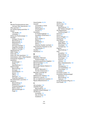 Page 240240
Index
A
Aktuelle Fensterpositionen beim
nächsten Start übernehmen 205
Alles speichern 57
Am Nulldurchgang ausrichten 46
Ändern
Clip-Größe 128
Lautstärke 77
Anfang bei Positionszeiger 42
Anzeigen
Anzeigen-Fenster 72
Beschreibung 72
Masterbereich 93
Oszilloskop 74
Panorama-Anzeige 73
Pegel/Pan-Anzeige 72
Spektrum-Anzeige 74
Arbeitsspeicher 10
ASIO-Treiber 14
Audio-CD 153
Audio-CD-Titel importieren 161
Audiodateien, siehe »Wave-Dateien«
Audiogeräte freigeben 63
Audiokarte
Einstellungen 14
Prüfen 13...