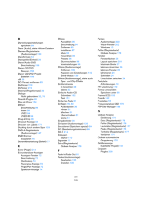 Page 241241
Index
D
Darstellungseinstellungen 
speichern 59
Datei (Audio), siehe »Wave-Dateien«
Dateien-Registerkarte
(Audiomontage) 130
Dateiformate 54
Dateigröße (Einheit) 29
Daten/Audio-DVD
Beschreibung 156
Daten-CD/DVD
Brennen 158
Daten-CD/DVD-Projekt
Erstellen 156
dB 29
DC-Versatz entfernen 83
DeClicker 218
DeNoiser 219
Dezimal (Pegelformate) 29
Dialoge
Nicht gebundene 32, 76
DirectX-PlugIns 95
Disc-At-Once 154
Dithern
Beschreibung 98
Intern 99
UV22 99
UV22HR 99
Drag & Drop 36
Dropout-Anzeige 94
Drucken von...