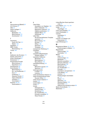 Page 242242
Index
H
Harmonisierung (Befehl) 87
Hi-fi Chorus 87
Hilfe 23
Hinten einfügen 51
Hüllkurven
Bearbeiten 132
Beschreibung 131
Zurücksetzen 133
I
Importieren
Audio-CD-Titel 161
Marker 109
Installation 13
ISRC-Codes
Beschreibung 154
iTunes 185
K
Kalibrieren des Druckers 171
Kanäle vertauschen 53
Kicker-Werkzeuge 51
Kompressor 77
Komprimierte Formate
Beschreibung 59
Exportieren in 59
Kontextmenüs 28
Kontrollleisten 26
Beschreibung 27
Ein- und Ausblenden 27
Form 27
Funktionen 27
Separate Fenster 27
Tipps...