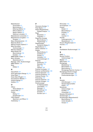 Page 243243
Index
Masterbereich
Ausschalten 91
Beschreibung 91
Dithering-Sektion 98
Effects-Sektion 94
Master-Sektion 93
Sektionen verwalten 92
Masterbereich verwenden 91
Masterbereich-Vorgaben 100
Gruppen 101
Maus-Arbeitsbereiche 125
Maximale Breite 37
Mehrere Kopien (Option) 51
Meta Normalizer
Audiomontage 141
Mischen (Option) 51
Mixed-Mode-CD
Beschreibung 156
Erstellen 158
MME/WDM-Treiber 14
Mono-Schalter
Masterbereich 94
Montage, siehe »Audiomontage«
MRK-Dateien 109
Mute
Effekte 96
N
NaturalVerb 221
Nicht...