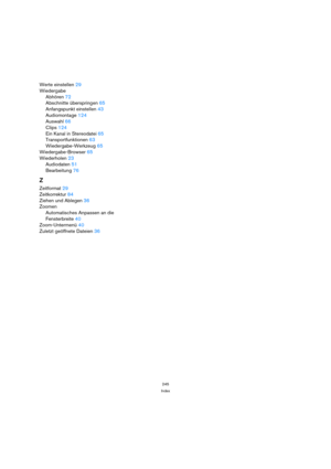 Page 245245
Index
Werte einstellen 29
Wiedergabe
Abhören 72
Abschnitte überspringen 65
Anfangspunkt einstellen 43
Audiomontage 124
Auswahl 66
Clips 124
Ein Kanal in Stereodatei 65
Transportfunktionen 63
Wiedergabe-Werkzeug 65
Wiedergabe-Browser 65
Wiederholen 23
Audiodaten 51
Bearbeitung 76
Z
Zeitformat 29
Zeitkorrektur 84
Ziehen und Ablegen 36
Zoomen
Automatisches Anpassen an die
Fensterbreite 40
Zoom-Untermenü 40
Zuletzt geöffnete Dateien 36 