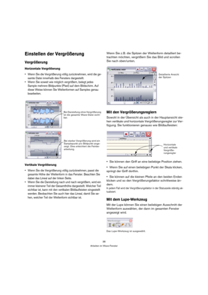 Page 3838
Arbeiten im Wave-Fenster
Einstellen der Vergrößerung
Vergrößerung
Horizontale Vergrößerung
 Wenn Sie die Vergrößerung völlig zurücknehmen, wird die ge-
samte Datei innerhalb des Fensters dargestellt.
 Wenn Sie soweit wie möglich vergrößern, belegt jedes 
Sample mehrere Bildpunkte (Pixel) auf dem Bildschirm. Auf 
diese Weise können Sie Wellenformen auf Samples genau 
bearbeiten.
Vertikale Vergrößerung
 Wenn Sie die Vergrößerung völlig zurücknehmen, passt die 
gesamte Höhe der Wellenform in das Fenster....