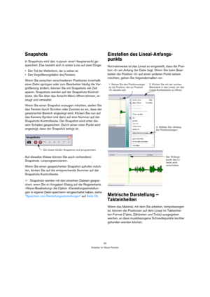 Page 4242
Arbeiten im Wave-Fenster
Snapshots
In Snapshots wird das »Layout« einer Hauptansicht ge-
speichert. Das bezieht sich in erster Linie auf zwei Dinge:
 Den Teil der Wellenform, der zu sehen ist.
 Den Vergrößerungsfaktor des Fensters.
Wenn Sie zwischen verschiedenen Positionen innerhalb 
einer Datei springen oder zum Bearbeiten häufig die Ver-
größerung ändern, können Sie mit Snapshots viel Zeit 
sparen. Snapshots werden auf der Snapshots-Kontroll-
leiste, die Sie über das Ansicht-Menü öffnen können,...