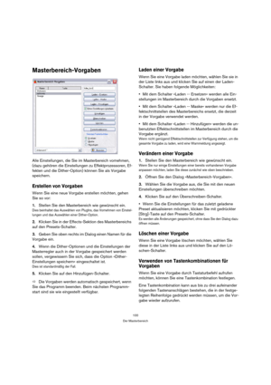 Page 100100
Der Masterbereich
Masterbereich-Vorgaben
Alle Einstellungen, die Sie im Masterbereich vornehmen, 
(dazu gehören die Einstellungen zu Effektprozessoren, Ef-
fekten und die Dither-Option) können Sie als Vorgabe 
speichern.
Erstellen von Vorgaben
Wenn Sie eine neue Vorgabe erstellen möchten, gehen 
Sie so vor:
1.Stellen Sie den Masterbereich wie gewünscht ein.
Dies beinhaltet das Auswählen von PlugIns, das Vornehmen von Einstel-
lungen und das Auswählen einer Dither-Option.
2.Klicken Sie in der...