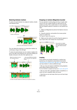 Page 102102
Markers
Selecting between markers
To select all audio between two adjacent markers, double 
click between them.
You can extend the selection to consecutive markers, by 
continuing to drag to the left/right.
To select all audio between any two markers, double click 
just to the right of the leftmost one, hold down [Shift] and 
double click just to the left of the rightmost one. 
Dropping on markers (Magnetize bounds)
For any operation involving drag and drop of audio mate-
rial you can use a marker...