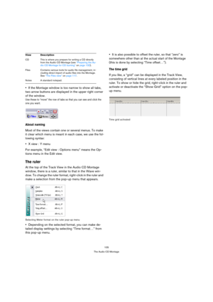 Page 105105
The Audio CD Montage
If the Montage window is too narrow to show all tabs, 
two arrow buttons are displayed in the upper right corner 
of the window.
Use these to “move” the row of tabs so that you can see and click the 
one you want.
About naming
Most of the views contain one or several menus. To make 
it clear which menu is meant in each case, we use the fol-
lowing syntax:
X view : Y menu
For example, “Edit view : Options menu” means the Op-
tions menu in the Edit view.
The ruler
At the top of the...