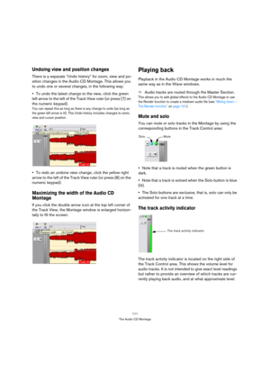 Page 111111
The Audio CD Montage
Undoing view and position changes
There is a separate “Undo history” for zoom, view and po-
sition changes in the Audio CD Montage. This allows you 
to undo one or several changes, in the following way:
To undo the latest change to the view, click the green 
left arrow to the left of the Track View ruler (or press [7] on 
the numeric keypad).
You can repeat this as long as there is any change to undo (as long as 
the green left arrow is lit). This Undo history includes changes to...