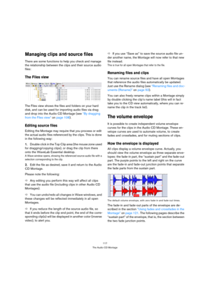 Page 117117
The Audio CD Montage
Managing clips and source files
There are some functions to help you check and manage 
the relationship between the clips and their source audio 
files:
The Files view
The Files view shows the files and folders on your hard 
disk, and can be used for importing audio files via drag 
and drop into the Audio CD Montage (see “By dragging 
from the Files view” on page 108).
Editing source files
Editing the Montage may require that you process or edit 
the actual audio files referenced...
