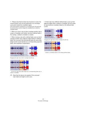 Page 123123
The Audio CD Montage
ÖPlease note that for these two functions to work, the 
mouse pointer must not be positioned on an envelope 
curve point inside the crossfade region.
If the mouse pointer is positioned on an envelope point, this point was 
the priority and you cannot change the crossfade time nor slide the 
crossfade region.
When you move a clip so that it overlaps another clip to 
create a crossfade, and neither clip has a defined fade in 
the overlap, a default crossfade is created.
When moving...