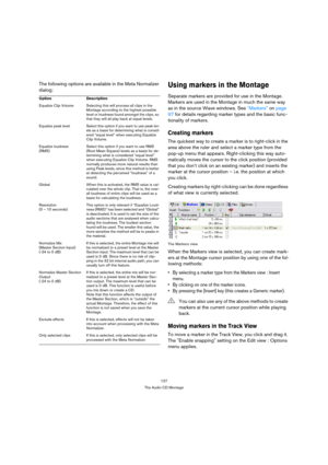 Page 127127
The Audio CD Montage
The following options are available in the Meta Normalizer 
dialog:Using markers in the Montage
Separate markers are provided for use in the Montage. 
Markers are used in the Montage in much the same way 
as in the source Wave windows. See “Markers” on page 
97 for details regarding marker types and the basic func-
tionality of markers.
Creating markers
The quickest way to create a marker is to right-click in the 
area above the ruler and select a marker type from the 
pop-up...