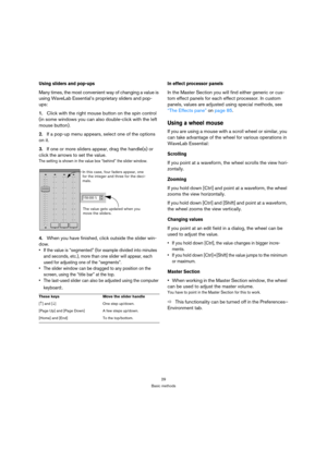 Page 2929
Basic methods
Using sliders and pop-ups
Many times, the most convenient way of changing a value is 
using WaveLab Essential’s proprietary sliders and pop-
ups:
1.Click with the right mouse button on the spin control 
(in some windows you can also double-click with the left 
mouse button).
2.If a pop-up menu appears, select one of the options 
on it.
3.If one or more sliders appear, drag the handle(s) or 
click the arrows to set the value.
The setting is shown in the value box “behind” the slider...