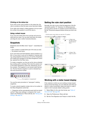 Page 3939
Editing in the Wave window
Clicking on the status bar
If you click on the cursor position on the status bar, the 
view is scrolled so that the wave cursor becomes visible.
If you right-click instead, a dialog appears to let you spec-
ify a certain time position to scroll the view to.
Using a wheel mouse
If you move the wheel down the scroll bar will move for-
ward and vice versa. You can also hold down the wheel 
and drag the view in either horizontal direction.
Snapshots
Snapshots store the Main...