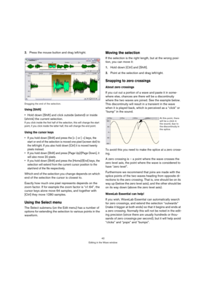 Page 4242
Editing in the Wave window
2.Press the mouse button and drag left/right.
Dragging the end of the selection.
Using [Shift]
Hold down [Shift] and click outside (extend) or inside 
(shrink) the current selection.
If you click inside the first half of the selection, this will change the start 
point, if you click inside the latter half, this will change the end point.
Using the cursor keys
 If you hold down [Shift] and press the [←] or [→] keys, the 
start or end of the selection is moved one pixel...