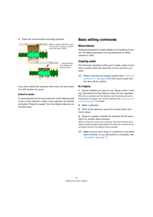 Page 4444
Editing in the Wave window
4.Press the mouse button and drag up/down.
If you then extend the selection time-wise, the level selec-
tion still remains the same.
Extend to peaks
To automatically set the level selection to the highest peak 
in the current selection, make a time selection as desired 
and select “Extend to peaks” from the Select submenu on 
the Edit menu.
Basic editing commands
Mono/stereo
WaveLab Essential is totally flexible in its handling of ste-
reo. All editing operations can be...