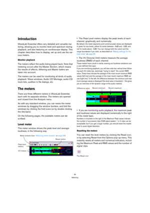 Page 6464
Metering
Introduction
WaveLab Essential offers very detailed and versatile me-
tering, allowing you to monitor level and spectrum during 
playback, and also featuring an oscilloscope display. This 
chapter describes how to display, set up and use the var-
ious meters.
Monitor playback
The meters reflect the audio being played back. Note that 
metering occurs after the Master Section, which means 
the results of effects, dithering and Master faders are 
taken into account.
The meters can be used for...