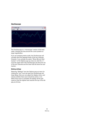 Page 6666
Metering
Oscilloscope
The Oscilloscope is a “microscope” version of the level 
meter, showing the area around the cursor position at 
large magnification.
If you are analysing stereo audio, the Oscilloscope will 
normally show the separate levels of the two channels. 
However, if you activate the option “Show Mix and Sub-
traction” on the Options pop-up menu (or click the +/– 
icon) the upper half of the Oscilloscope will show the mix 
of the two channels and the lower half will show the sub-...