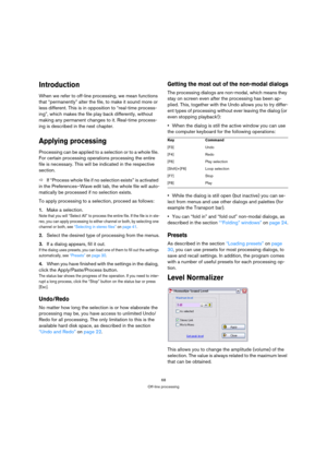 Page 6868
Off-line processing
Introduction
When we refer to off-line processing, we mean functions 
that “permanently” alter the file, to make it sound more or 
less different. This is in opposition to “real-time process-
ing”, which makes the file play back differently, without 
making any permanent changes to it. Real-time process-
ing is described in the next chapter.
Applying processing
Processing can be applied to a selection or to a whole file. 
For certain processing operations processing the entire...