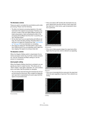 Page 7070
Off-line processing
The Normalize controls
These are used to normalize the sound before and/or after 
processing. Please note the following:
 The effect of all dynamic processing depends on the ampli-
tude (level) of the material to be processed. Therefore, if you 
process a number of files with slightly different levels (for ex-
ample using presets or batch processing) the effect of the 
processing will be different from file to file. To avoid this, acti-
vate “Normalize before”.
 On the other hand...