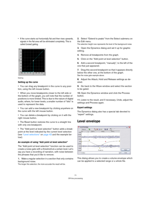 Page 7171
Off-line processing
 If the curve starts out horizontally flat and then rises upwards, 
signals in the flat area will be eliminated completely. This is 
called (noise) gating.
Gating
Setting up the curve
You can drag any breakpoint in the curve to any posi-
tion, using the left mouse button.
When you move breakpoints closer to the left side or 
the bottom of the graph, you will note that the number of 
positions is more limited. This is due to the nature of digital 
audio, where, for lower levels, a...