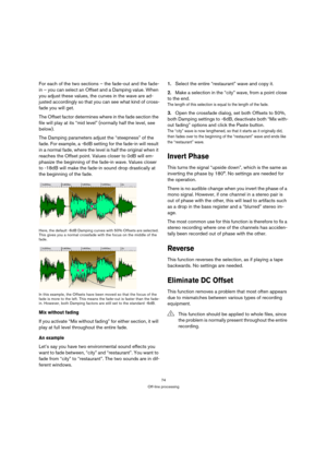 Page 7474
Off-line processing
For each of the two sections – the fade-out and the fade-
in – you can select an Offset and a Damping value. When 
you adjust these values, the curves in the wave are ad-
justed accordingly so that you can see what kind of cross-
fade you will get.
The Offset factor determines where in the fade section the 
file will play at its “mid level” (normally half the level, see 
below).
The Damping parameters adjust the “steepness” of the 
fade. For example, a -6dB setting for the fade-in...