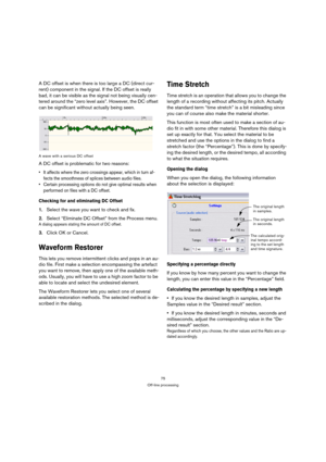 Page 7575
Off-line processing
A DC offset is when there is too large a DC (direct cur-
rent) component in the signal. If the DC offset is really 
bad, it can be visible as the signal not being visually cen-
tered around the “zero level axis”. However, the DC offset 
can be significant without actually being seen.
A wave with a serious DC offset
A DC offset is problematic for two reasons:
 It affects where the zero crossings appear, which in turn af-
fects the smoothness of splices between audio files.
 Certain...