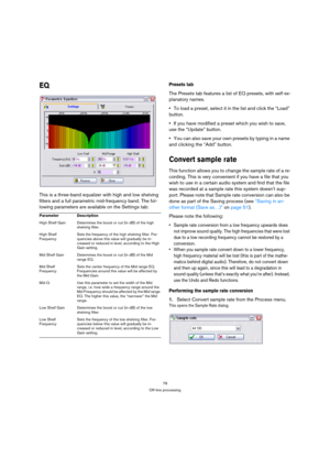 Page 7979
Off-line processing
EQ
This is a three-band equalizer with high and low shelving 
filters and a full parametric mid-frequency band. The fol-
lowing parameters are available on the Settings tab:
Presets tab
The Presets tab features a list of EQ presets, with self-ex-
planatory names.
To load a preset, select it in the list and click the “Load” 
button.
If you have modified a preset which you wish to save, 
use the “Update” button.
You can also save your own presets by typing in a name 
and clicking the...