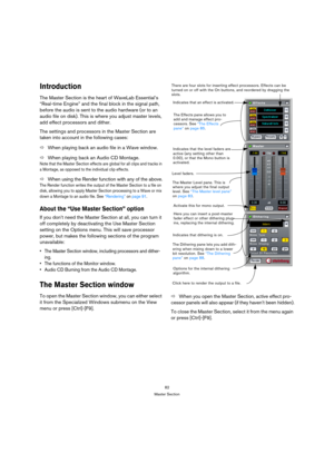 Page 8282
Master Section
Introduction
The Master Section is the heart of WaveLab Essential’s 
“Real-time Engine” and the final block in the signal path, 
before the audio is sent to the audio hardware (or to an 
audio file on disk). This is where you adjust master levels, 
add effect processors and dither. 
The settings and processors in the Master Section are 
taken into account in the following cases:
ÖWhen playing back an audio file in a Wave window.
ÖWhen playing back an Audio CD Montage.
Note that the...