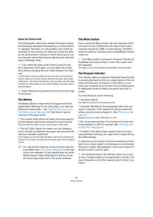 Page 8484
Master Section
About the Unlink mode
The Unlink button determines whether the faders should 
be individually adjustable (indicated by a lit Unlink button) 
or “ganged”. Normally, you will probably want Unlink de-
activated, so that moving one fader also moves the other 
by the same amount. Turning on Unlink allows you to cor-
rect improper stereo balancing by adjusting the channels’ 
levels individually. Note:
ÖIf you offset the faders (with Unlink turned on) and 
then deactivate Unlink again, you can...